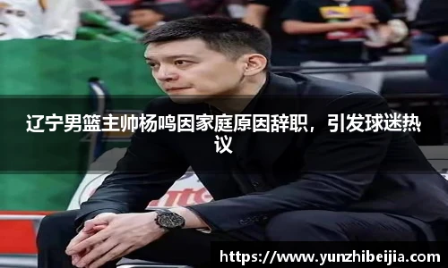 辽宁男篮主帅杨鸣因家庭原因辞职，引发球迷热议