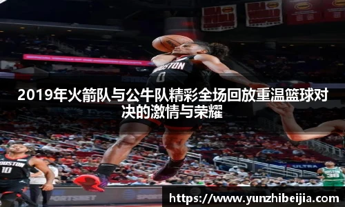 2019年火箭队与公牛队精彩全场回放重温篮球对决的激情与荣耀